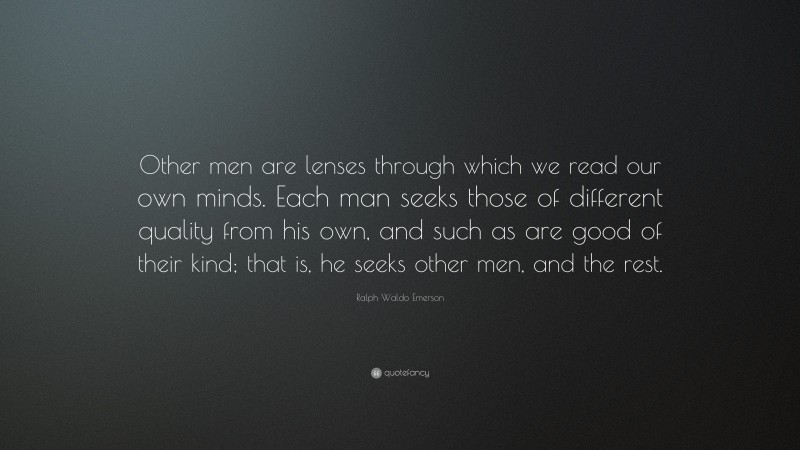 Ralph Waldo Emerson Quote: “Other men are lenses through which we read our own minds. Each man seeks those of different quality from his own, and such as are good of their kind; that is, he seeks other men, and the rest.”