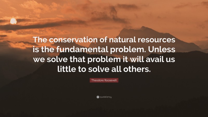 Theodore Roosevelt Quote: “The conservation of natural resources is the fundamental problem. Unless we solve that problem it will avail us little to solve all others.”