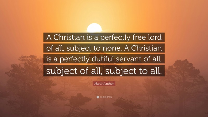 Martin Luther Quote: “A Christian is a perfectly free lord of all, subject to none. A Christian is a perfectly dutiful servant of all, subject of all, subject to all.”