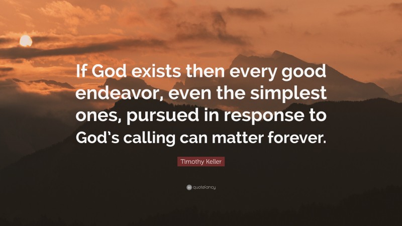 Timothy Keller Quote: “If God exists then every good endeavor, even the simplest ones, pursued in response to God’s calling can matter forever.”