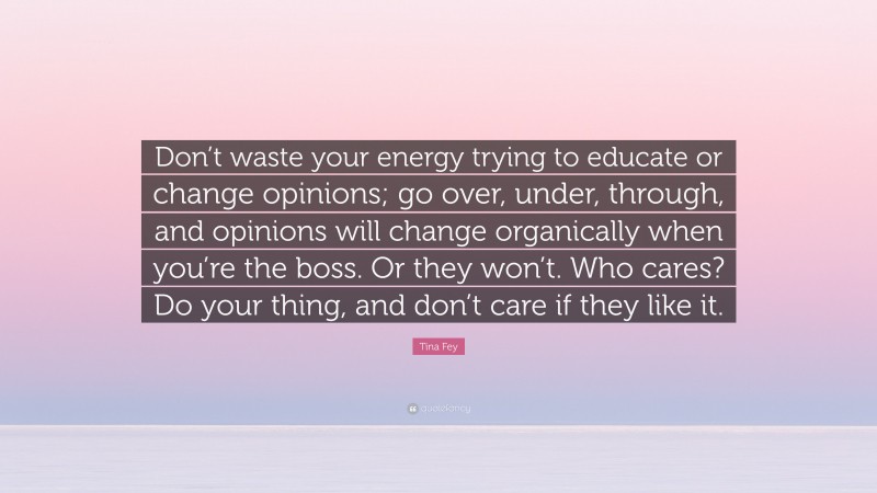 Tina Fey Quote: “Don’t waste your energy trying to educate or change opinions; go over, under, through, and opinions will change organically when you’re the boss. Or they won’t. Who cares? Do your thing, and don’t care if they like it.”