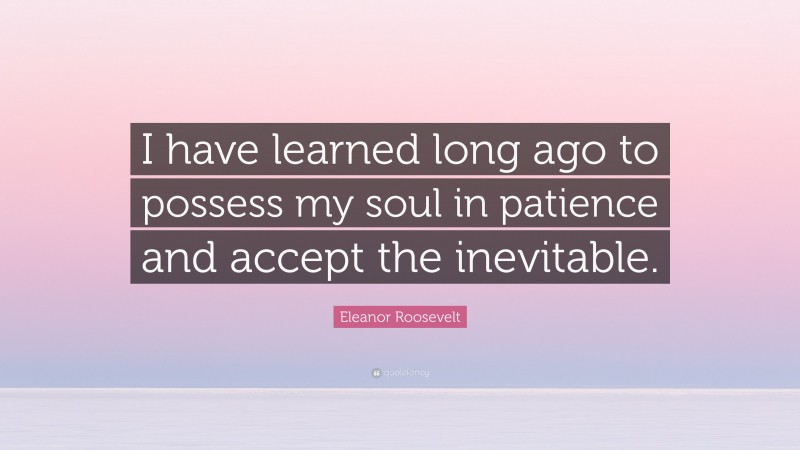 Eleanor Roosevelt Quote: “I have learned long ago to possess my soul in patience and accept the inevitable.”