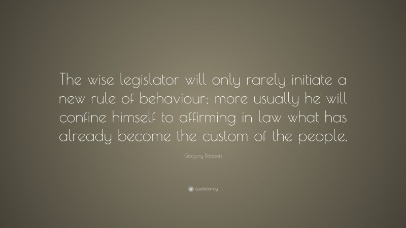 Gregory Bateson Quote: “The wise legislator will only rarely initiate a new rule of behaviour; more usually he will confine himself to affirming in law what has already become the custom of the people.”