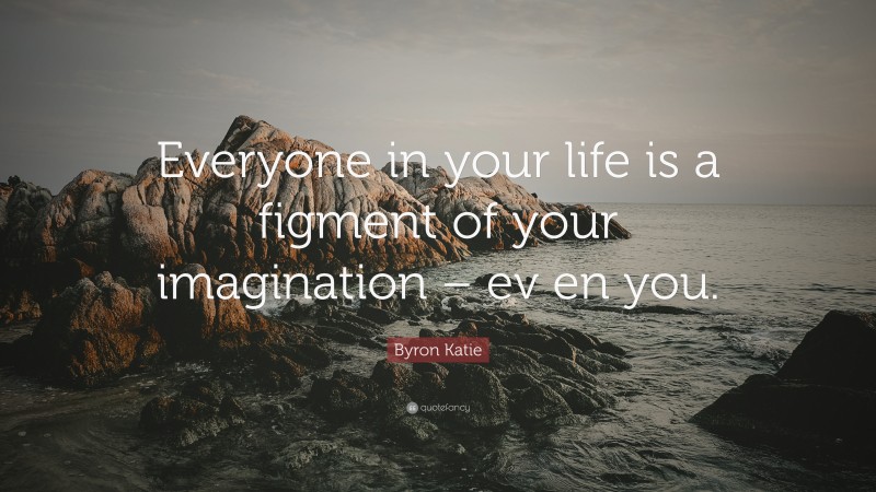 Byron Katie Quote: “Everyone in your life is a figment of your imagination – ev en you.”