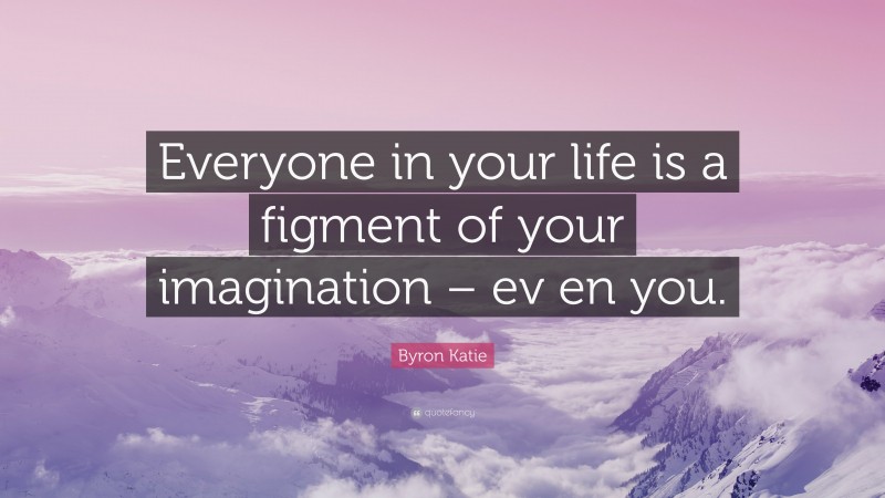 Byron Katie Quote: “Everyone in your life is a figment of your imagination – ev en you.”