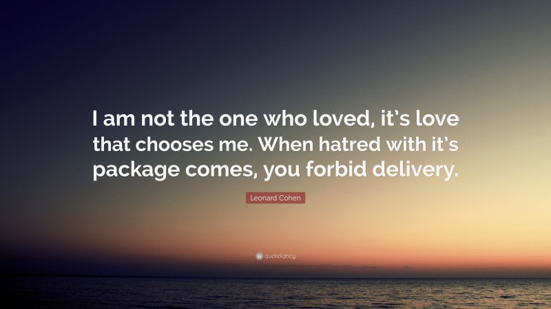 Leonard Cohen Quote: “I am not the one who loved, it’s love that chooses me. When hatred with it’s package comes, you forbid delivery.”