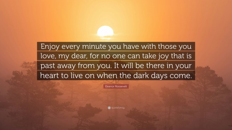 Eleanor Roosevelt Quote: “Enjoy every minute you have with those you love, my dear, for no one can take joy that is past away from you. It will be there in your heart to live on when the dark days come.”
