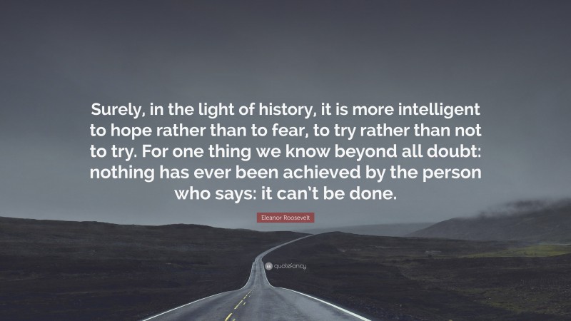 Eleanor Roosevelt Quote: “Surely, in the light of history, it is more intelligent to hope rather than to fear, to try rather than not to try. For one thing we know beyond all doubt: nothing has ever been achieved by the person who says: it can’t be done.”