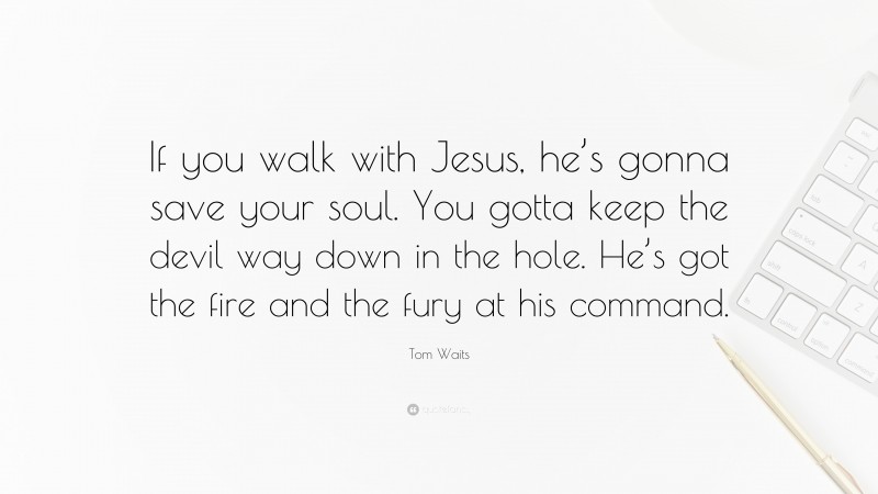 Tom Waits Quote: “If you walk with Jesus, he’s gonna save your soul. You gotta keep the devil way down in the hole. He’s got the fire and the fury at his command.”