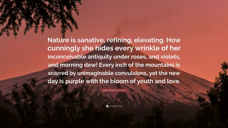 Ralph Waldo Emerson Quote: “Nature is sanative, refining, elevating. How cunningly she hides every wrinkle of her inconceivable antiquity under roses, and violets, and morning dew! Every inch of the mountains is scarred by unimaginable convulsions, yet the new day is purple with the bloom of youth and love.”