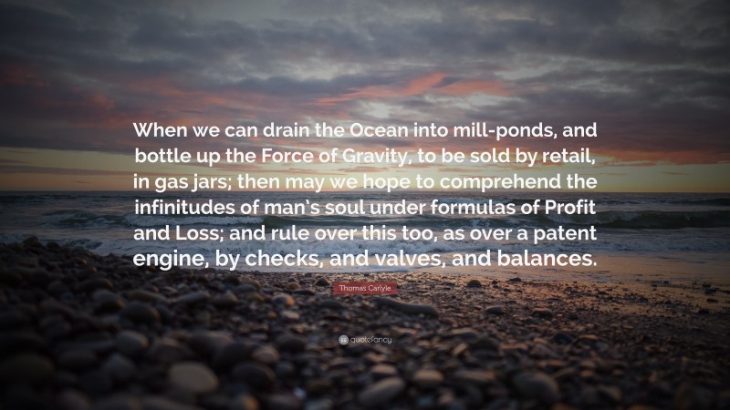 Thomas Carlyle Quote: “When we can drain the Ocean into mill-ponds, and bottle up the Force of Gravity, to be sold by retail, in gas jars; then may we hope to comprehend the infinitudes of man’s soul under formulas of Profit and Loss; and rule over this too, as over a patent engine, by checks, and valves, and balances.”