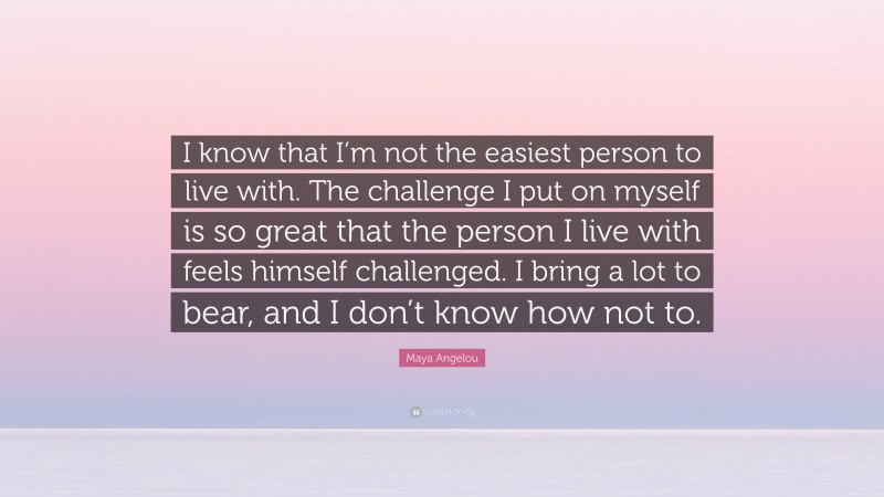Maya Angelou Quote: “I know that I’m not the easiest person to live with. The challenge I put on myself is so great that the person I live with feels himself challenged. I bring a lot to bear, and I don’t know how not to.”