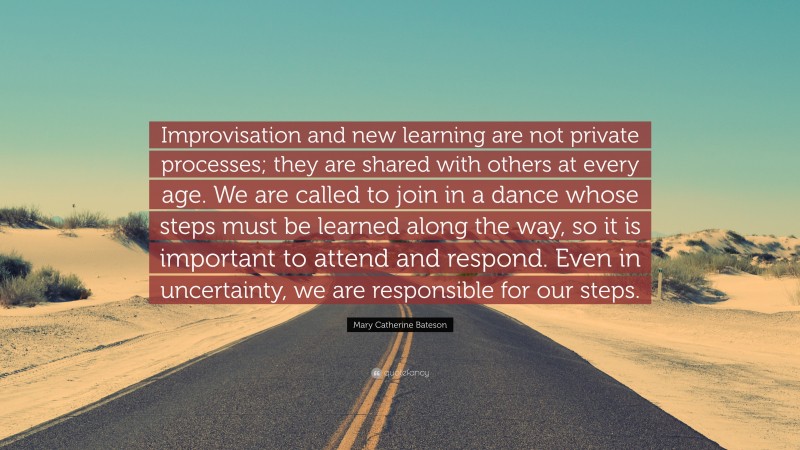 Mary Catherine Bateson Quote: “Improvisation and new learning are not private processes; they are shared with others at every age. We are called to join in a dance whose steps must be learned along the way, so it is important to attend and respond. Even in uncertainty, we are responsible for our steps.”