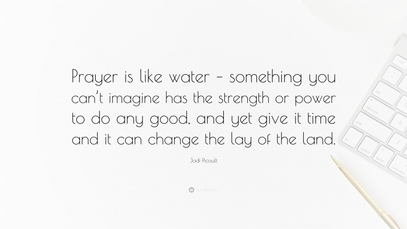 Jodi Picoult Quote: “Prayer is like water – something you can’t imagine has the strength or power to do any good, and yet give it time and it can change the lay of the land.”