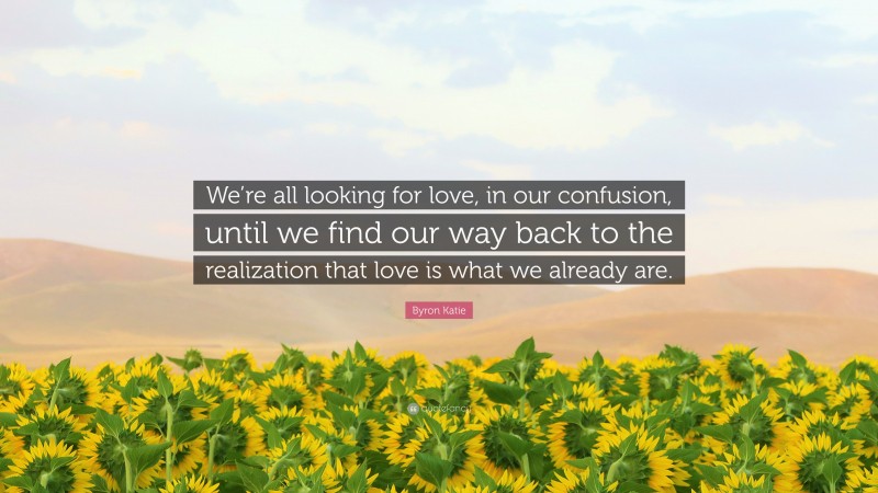 Byron Katie Quote: “We’re all looking for love, in our confusion, until we find our way back to the realization that love is what we already are.”