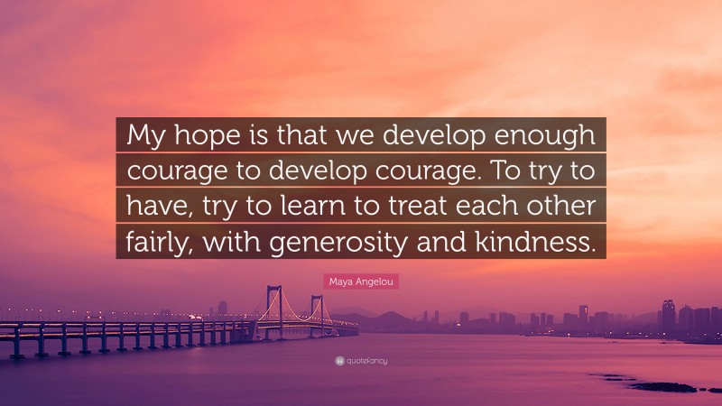 Maya Angelou Quote: “My hope is that we develop enough courage to develop courage. To try to have, try to learn to treat each other fairly, with generosity and kindness.”