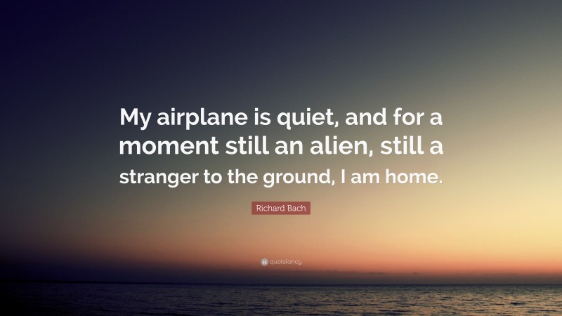 Richard Bach Quote: “My airplane is quiet, and for a moment still an alien, still a stranger to the ground, I am home.”