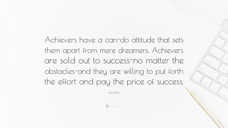 Jim Rohn Quote: “Achievers have a can-do attitude that sets them apart from mere dreamers. Achievers are sold out to success-no matter the obstacles-and they are willing to put forth the effort and pay the price of success.”