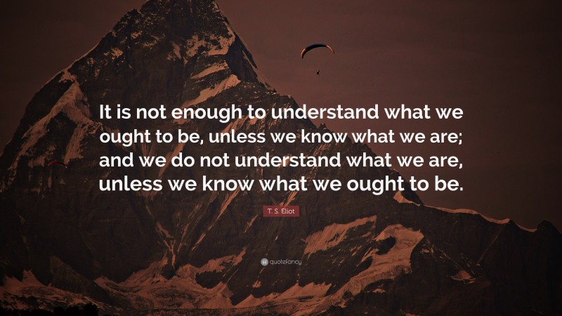 T. S. Eliot Quote: “It is not enough to understand what we ought to be, unless we know what we are; and we do not understand what we are, unless we know what we ought to be.”