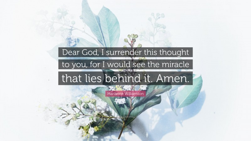 Marianne Williamson Quote: “Dear God, I surrender this thought to you, for I would see the miracle that lies behind it. Amen.”
