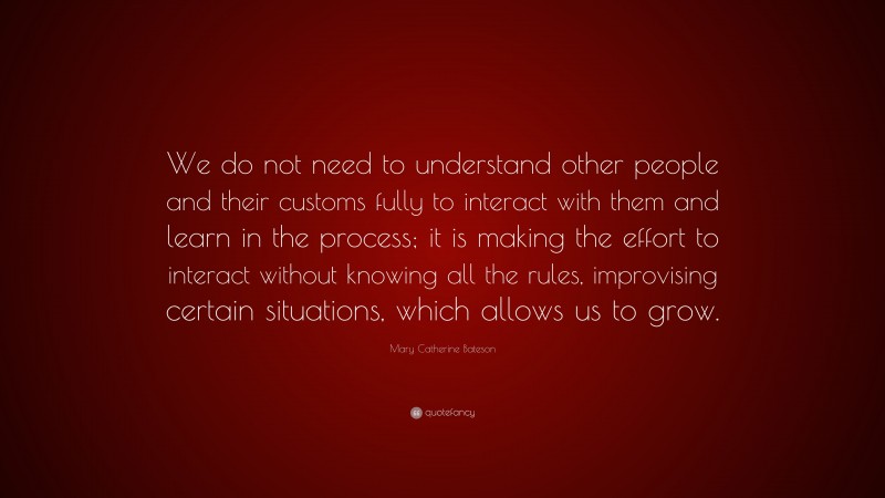 Mary Catherine Bateson Quote: “We do not need to understand other people and their customs fully to interact with them and learn in the process; it is making the effort to interact without knowing all the rules, improvising certain situations, which allows us to grow.”
