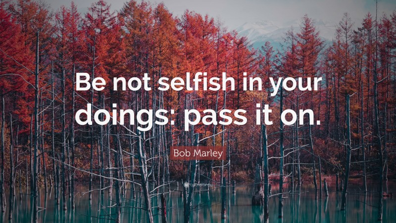 Bob Marley Quote: “Be not selfish in your doings: pass it on.”