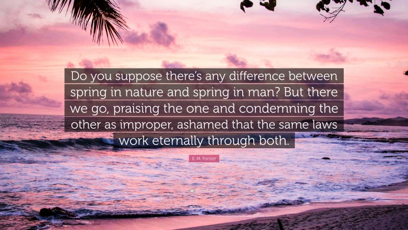 E. M. Forster Quote: “Do you suppose there’s any difference between spring in nature and spring in man? But there we go, praising the one and condemning the other as improper, ashamed that the same laws work eternally through both.”