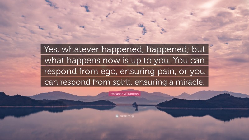 Marianne Williamson Quote: “Yes, whatever happened, happened; but what happens now is up to you. You can respond from ego, ensuring pain, or you can respond from spirit, ensuring a miracle.”