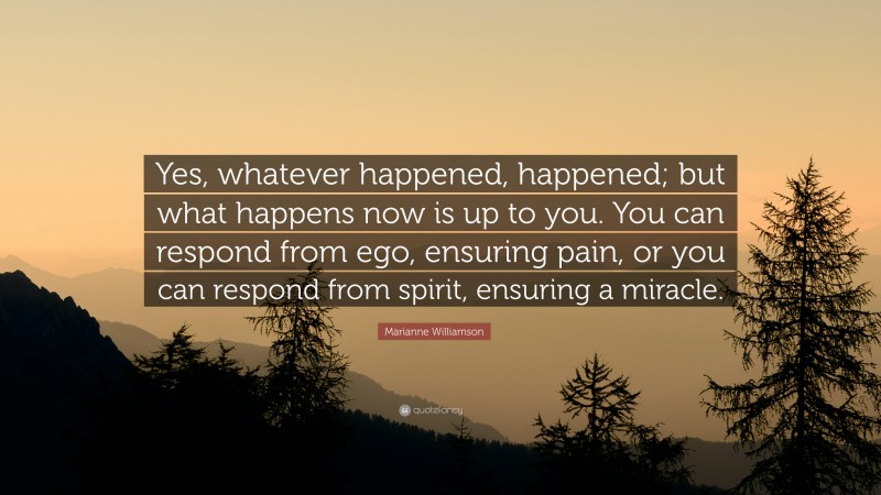 Marianne Williamson Quote: “Yes, whatever happened, happened; but what happens now is up to you. You can respond from ego, ensuring pain, or you can respond from spirit, ensuring a miracle.”