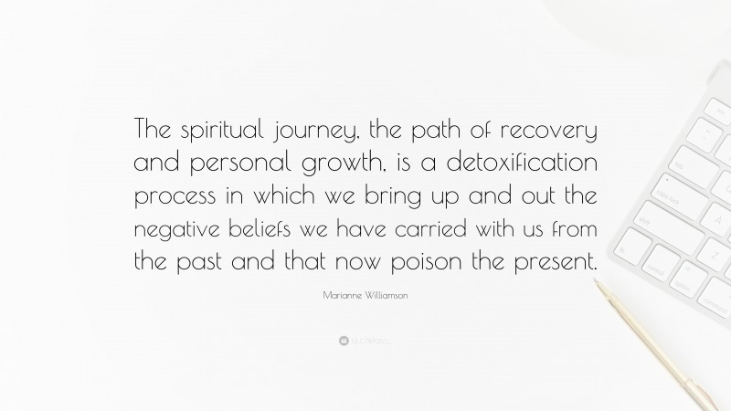 Marianne Williamson Quote: “The spiritual journey, the path of recovery and personal growth, is a detoxification process in which we bring up and out the negative beliefs we have carried with us from the past and that now poison the present.”