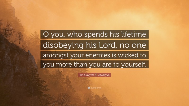 Ibn Qayyim Al-Jawziyya Quote: “O you, who spends his lifetime disobeying his Lord, no one amongst your enemies is wicked to you more than you are to yourself.”