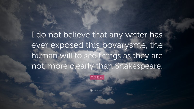 T. S. Eliot Quote: “I do not believe that any writer has ever exposed this bovarysme, the human will to see things as they are not, more clearly than Shakespeare.”