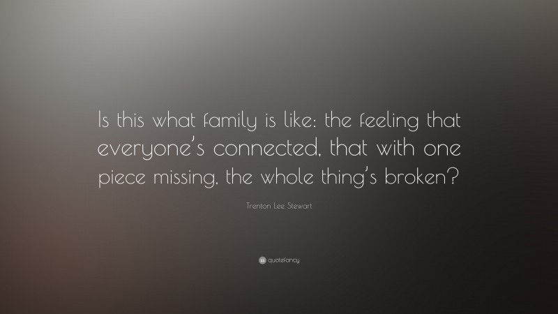 Trenton Lee Stewart Quote: “Is this what family is like: the feeling that everyone’s connected, that with one piece missing, the whole thing’s broken?”
