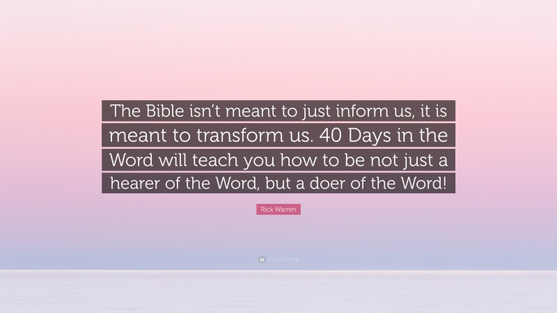 Rick Warren Quote: “The Bible isn’t meant to just inform us, it is meant to transform us. 40 Days in the Word will teach you how to be not just a hearer of the Word, but a doer of the Word!”
