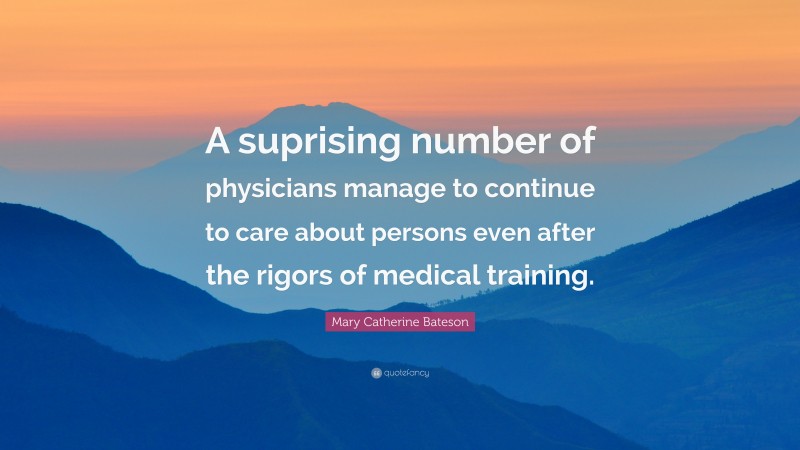 Mary Catherine Bateson Quote: “A suprising number of physicians manage to continue to care about persons even after the rigors of medical training.”