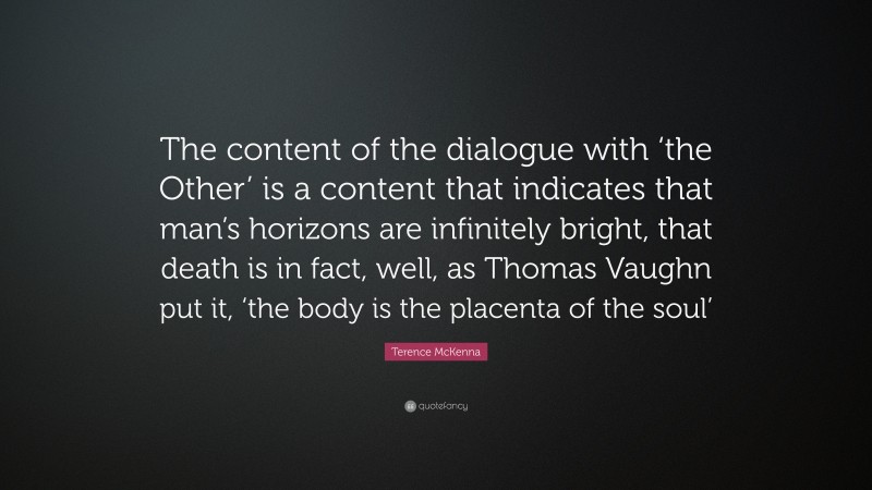 Terence McKenna Quote: “The content of the dialogue with ‘the Other’ is a content that indicates that man’s horizons are infinitely bright, that death is in fact, well, as Thomas Vaughn put it, ‘the body is the placenta of the soul’”