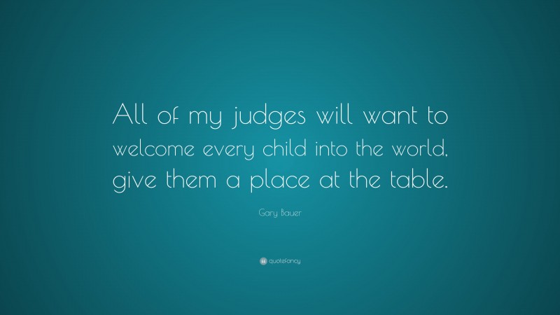 Gary Bauer Quote: “All of my judges will want to welcome every child into the world, give them a place at the table.”