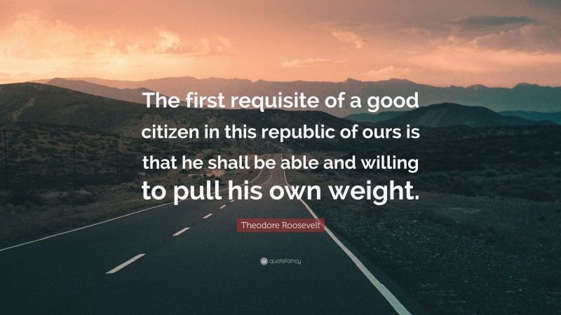 Theodore Roosevelt Quote: “The first requisite of a good citizen in this republic of ours is that he shall be able and willing to pull his own weight.”