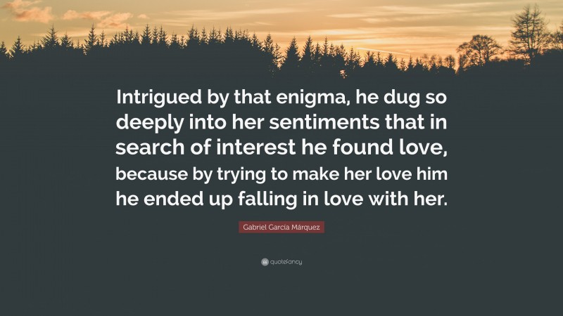 Gabriel Garcí­a Márquez Quote: “Intrigued by that enigma, he dug so deeply into her sentiments that in search of interest he found love, because by trying to make her love him he ended up falling in love with her.”