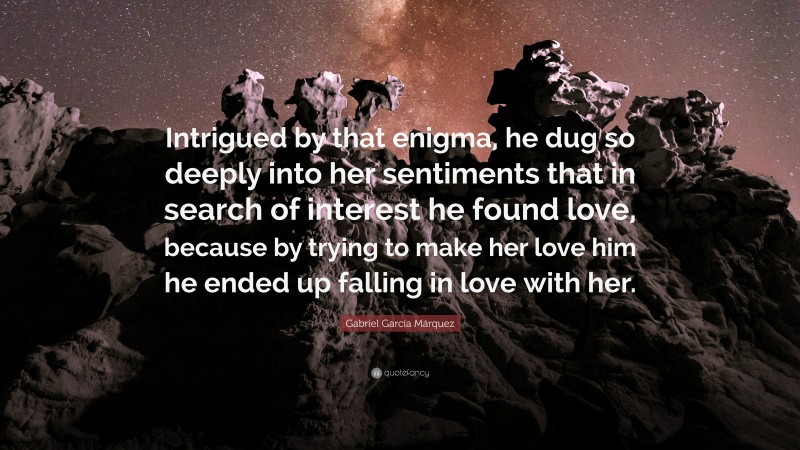 Gabriel Garcí­a Márquez Quote: “Intrigued by that enigma, he dug so deeply into her sentiments that in search of interest he found love, because by trying to make her love him he ended up falling in love with her.”