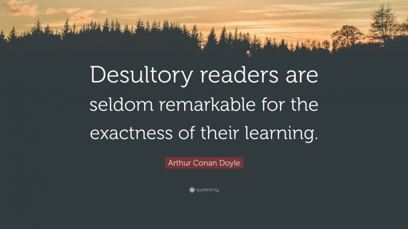 Arthur Conan Doyle Quote: “Desultory readers are seldom remarkable for the exactness of their learning.”