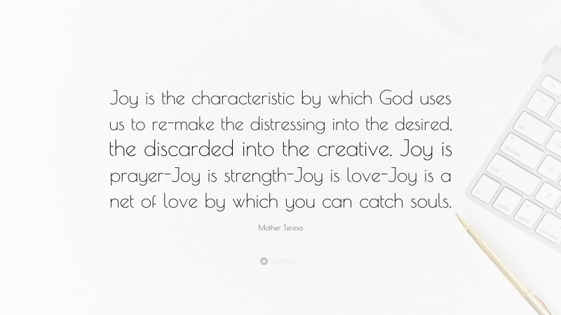 Mother Teresa Quote: “Joy is the characteristic by which God uses us to re-make the distressing into the desired, the discarded into the creative. Joy is prayer-Joy is strength-Joy is love-Joy is a net of love by which you can catch souls.”
