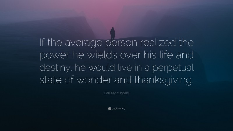 Earl Nightingale Quote: “If the average person realized the power he wields over his life and destiny, he would live in a perpetual state of wonder and thanksgiving.”