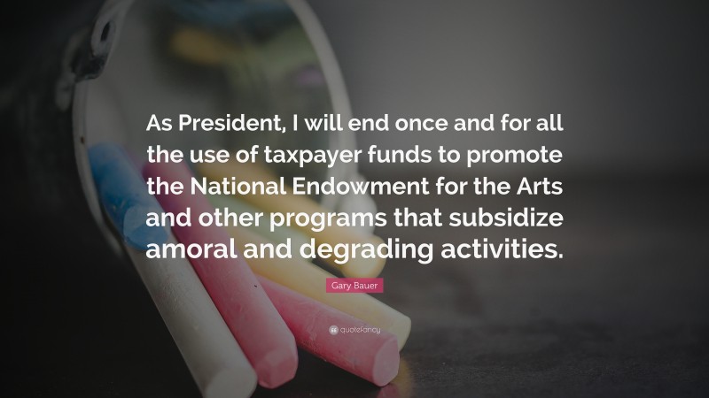 Gary Bauer Quote: “As President, I will end once and for all the use of taxpayer funds to promote the National Endowment for the Arts and other programs that subsidize amoral and degrading activities.”
