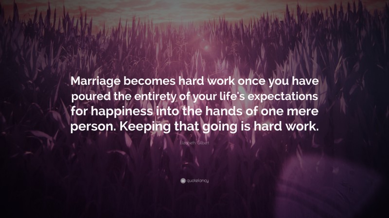 Elizabeth Gilbert Quote: “Marriage becomes hard work once you have poured the entirety of your life's expectations for happiness into the hands of one mere person. Keeping that going is hard work.”