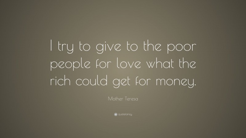 Mother Teresa Quote: “I try to give to the poor people for love what the rich could get for money.”