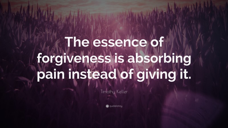 Timothy Keller Quote: “The essence of forgiveness is absorbing pain instead of giving it.”