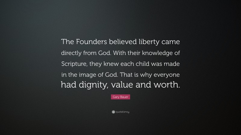 Gary Bauer Quote: “The Founders believed liberty came directly from God. With their knowledge of Scripture, they knew each child was made in the image of God. That is why everyone had dignity, value and worth.”