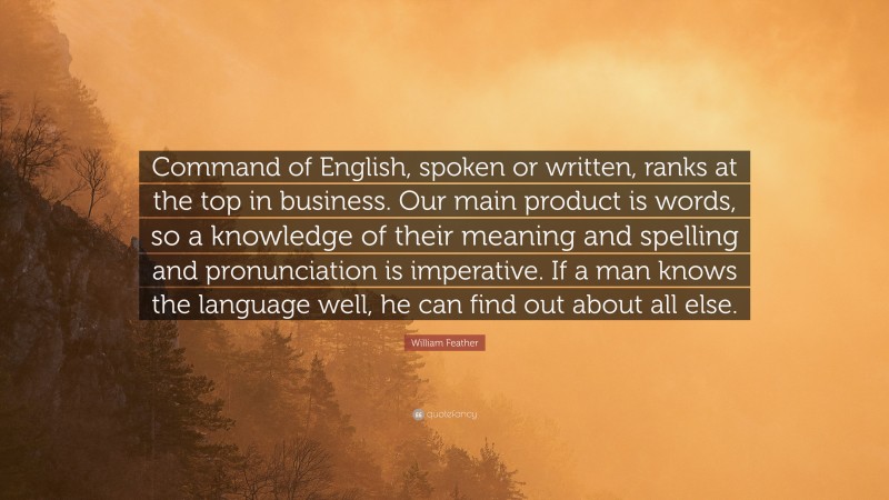 William Feather Quote: “Command of English, spoken or written, ranks at the top in business. Our main product is words, so a knowledge of their meaning and spelling and pronunciation is imperative. If a man knows the language well, he can find out about all else.”
