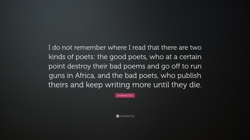 Umberto Eco Quote: “I do not remember where I read that there are two kinds of poets: the good poets, who at a certain point destroy their bad poems and go off to run guns in Africa, and the bad poets, who publish theirs and keep writing more until they die.”